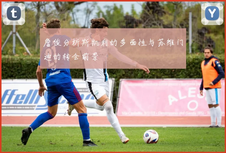 詹俊分析斯凯利的多面性与苏维门迪的转会前景