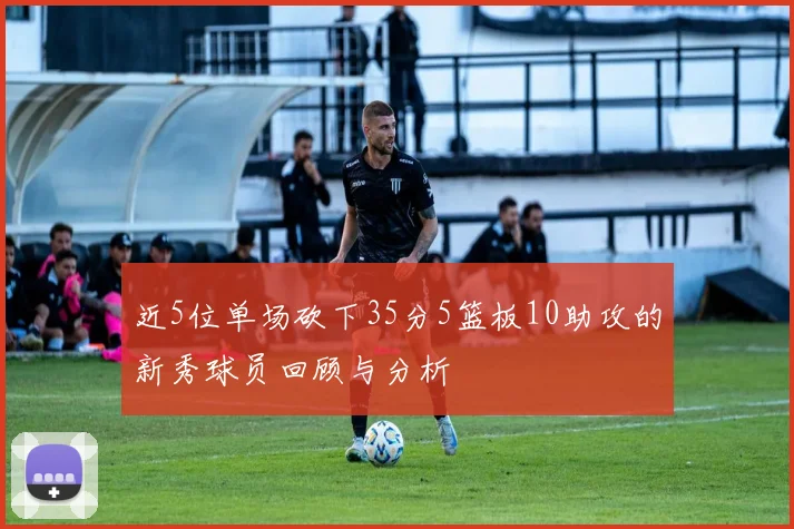 近5位单场砍下35分5篮板10助攻的新秀球员回顾与分析