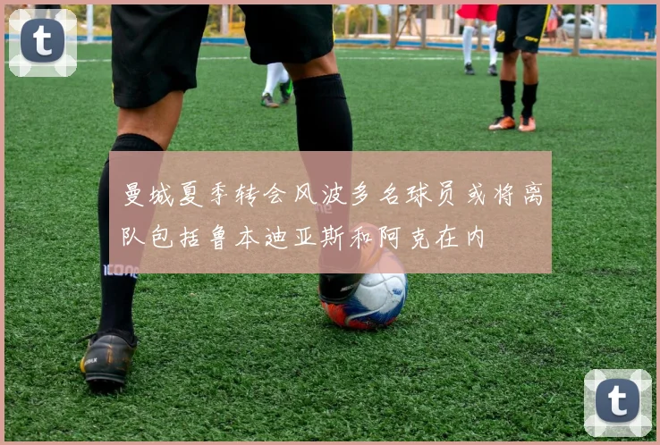 曼城夏季转会风波多名球员或将离队包括鲁本迪亚斯和阿克在内