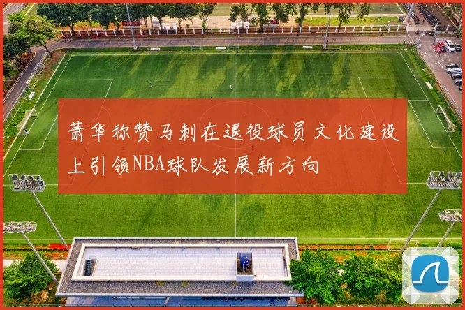 萧华称赞马刺在退役球员文化建设上引领NBA球队发展新方向