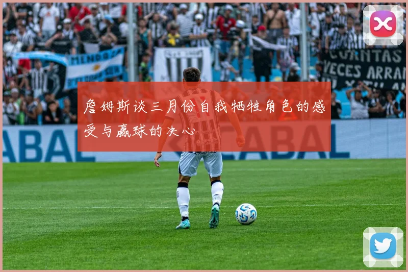 詹姆斯谈三月份自我牺牲角色的感受与赢球的决心
