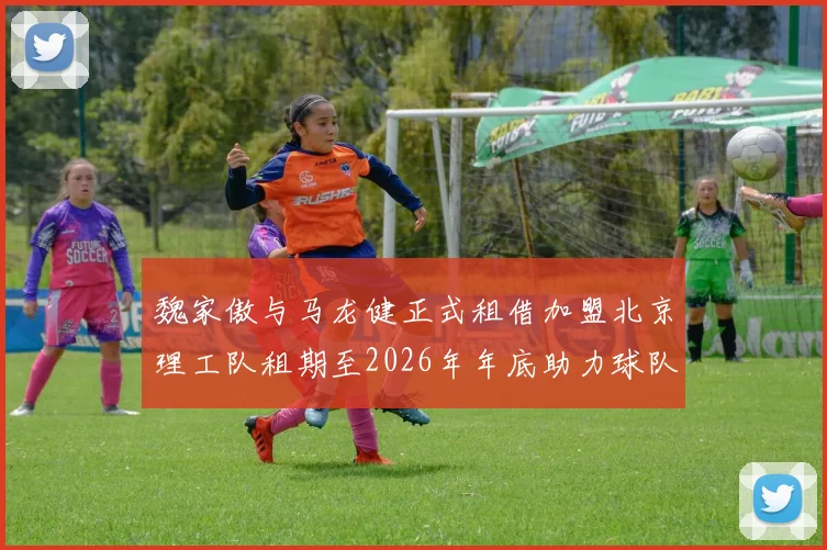 魏家傲与马龙健正式租借加盟北京理工队租期至2026年年底助力球队发展