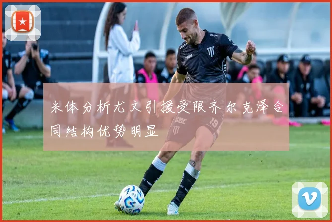 米体分析尤文引援受限齐尔克泽合同结构优势明显