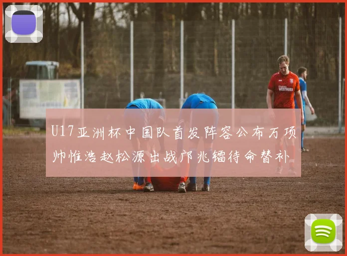 U17亚洲杯中国队首发阵容公布万项帅惟浩赵松源出战邝兆镭待命替补