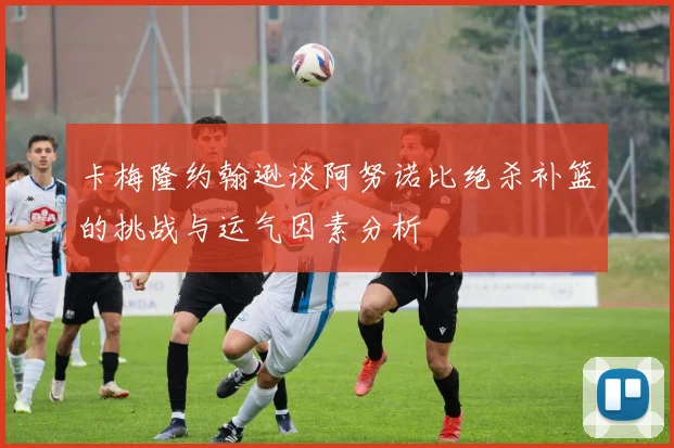 卡梅隆约翰逊谈阿努诺比绝杀补篮的挑战与运气因素分析