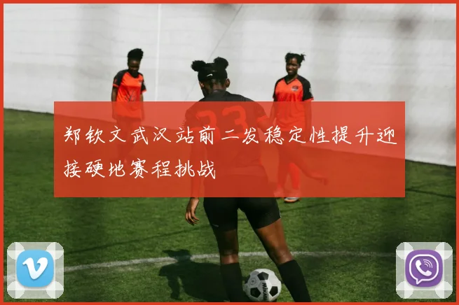 郑钦文武汉站前二发稳定性提升迎接硬地赛程挑战