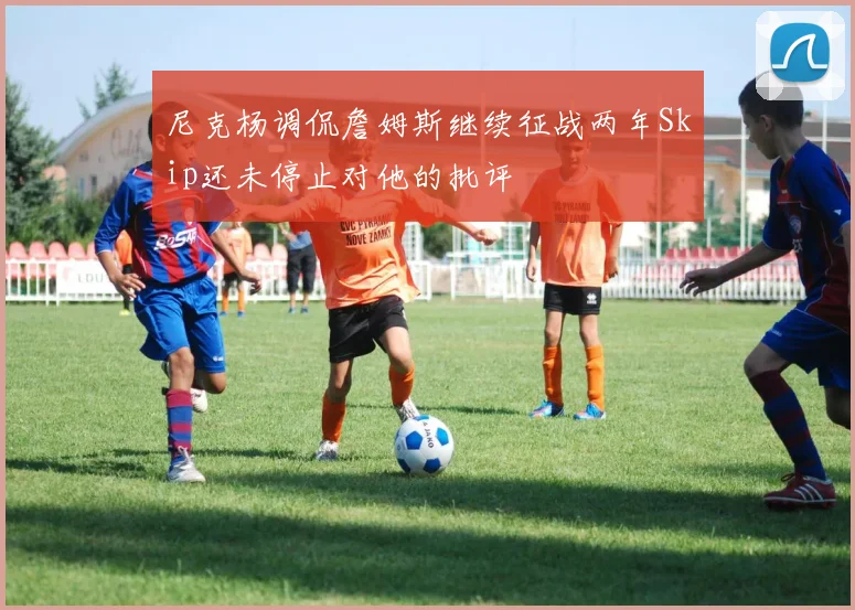 尼克杨调侃詹姆斯继续征战两年Skip还未停止对他的批评