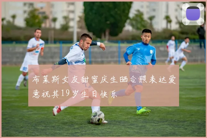 布莱斯女友甜蜜庆生晒合照表达爱意祝其19岁生日快乐