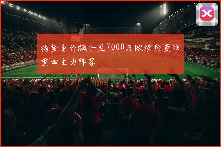 梅努身价飙升至7000万欧续约曼联重回主力阵容