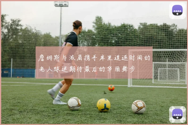 詹姆斯与浓眉携手库里追逐时间的老人球迷期待最后的华丽舞步
