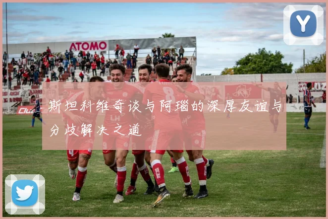 斯坦科维奇谈与阿瑙的深厚友谊与分歧解决之道