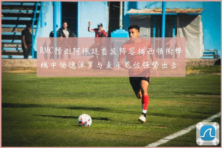 RMC预测阿根廷首发阵容梅西领衔锋线中场德保罗与麦卡恩佐强势出击
