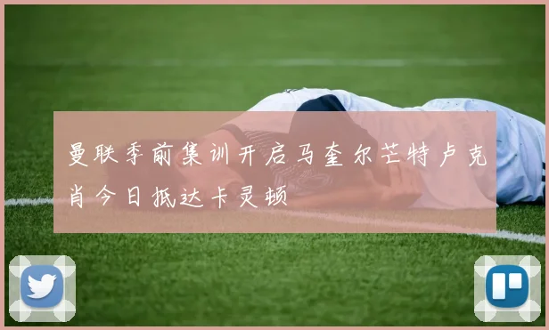 曼联季前集训开启马奎尔芒特卢克肖今日抵达卡灵顿