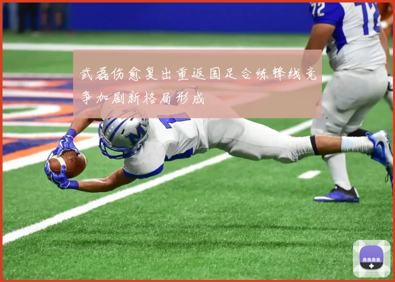 武磊伤愈复出重返国足合练锋线竞争加剧新格局形成