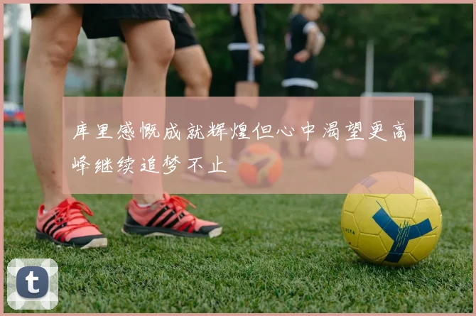 库里感慨成就辉煌但心中渴望更高峰继续追梦不止