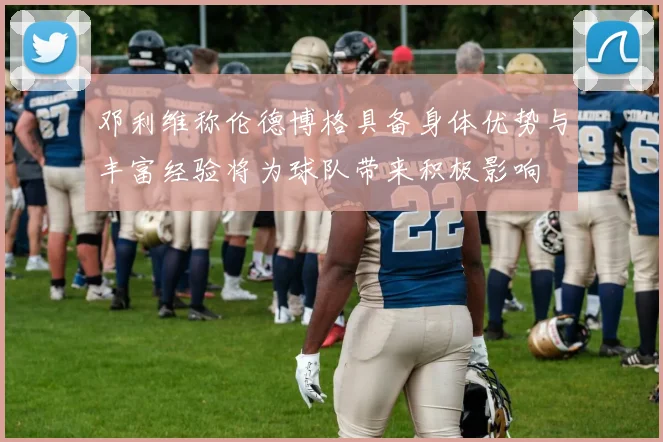 邓利维称伦德博格具备身体优势与丰富经验将为球队带来积极影响