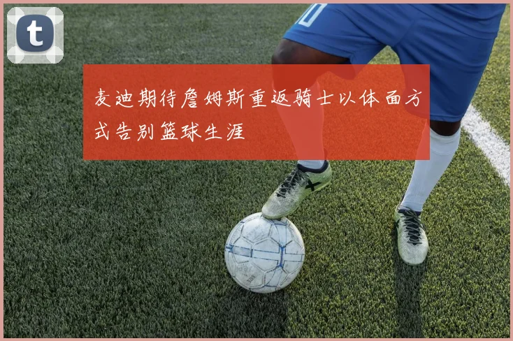 麦迪期待詹姆斯重返骑士以体面方式告别篮球生涯