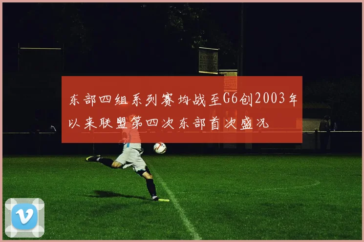 东部四组系列赛均战至G6创2003年以来联盟第四次东部首次盛况