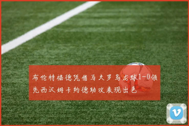 布伦特福德凭借马夫罗乌龙球1-0领先西汉姆卡约德助攻表现出色