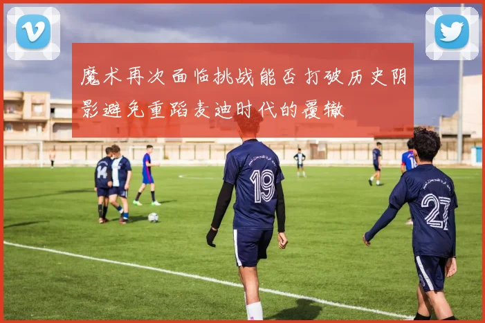 魔术再次面临挑战能否打破历史阴影避免重蹈麦迪时代的覆辙