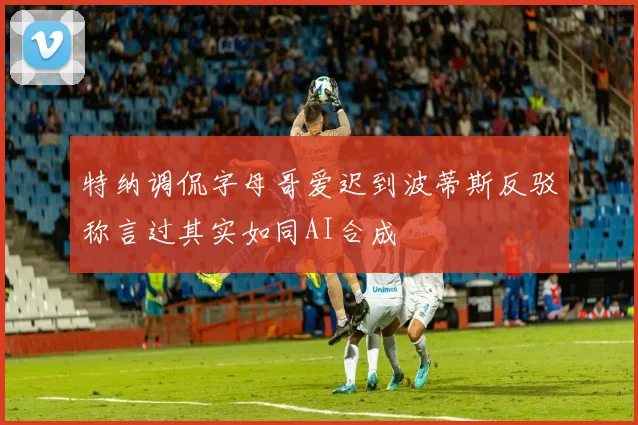 特纳调侃字母哥爱迟到波蒂斯反驳称言过其实如同AI合成