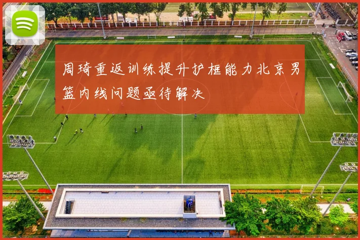 周琦重返训练提升护框能力北京男篮内线问题亟待解决