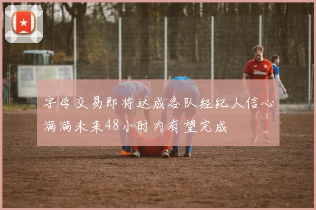字母交易即将达成各队经纪人信心满满未来48小时内有望完成