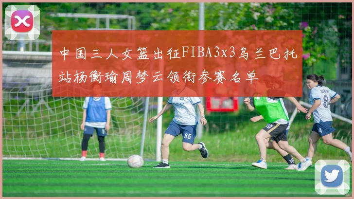 中国三人女篮出征FIBA3x3乌兰巴托站杨衡瑜周梦云领衔参赛名单