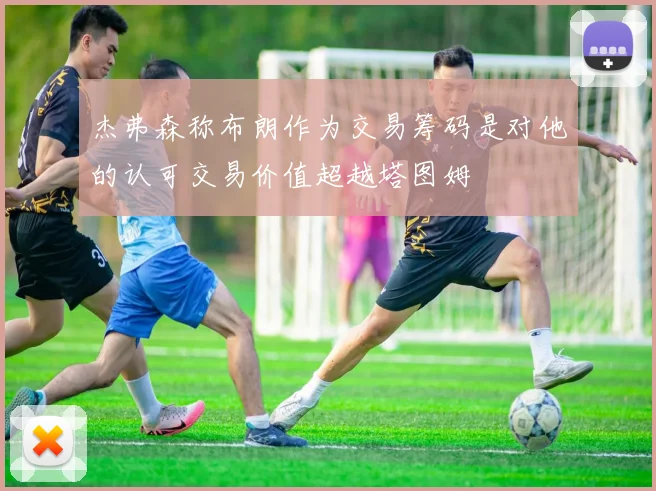 杰弗森称布朗作为交易筹码是对他的认可交易价值超越塔图姆