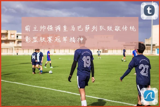 前主帅强调皇马巴萨列队致敬传统彰显联赛冠军精神