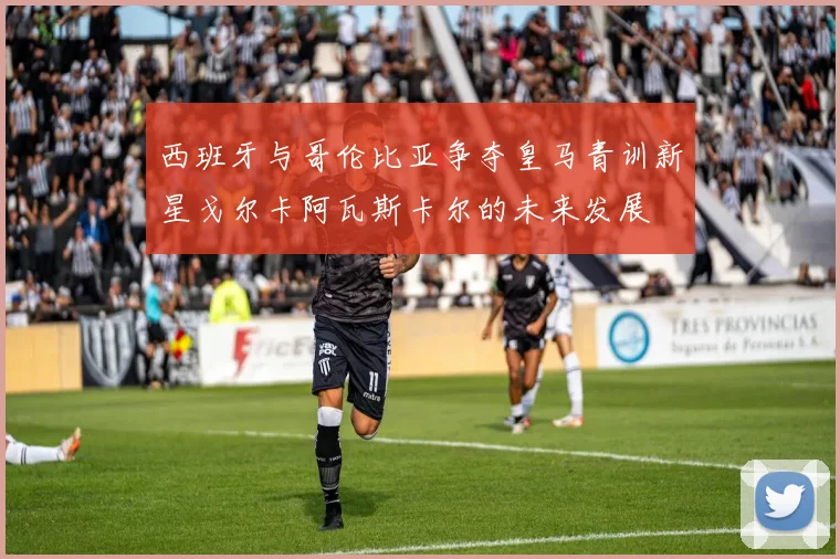 西班牙与哥伦比亚争夺皇马青训新星戈尔卡阿瓦斯卡尔的未来发展