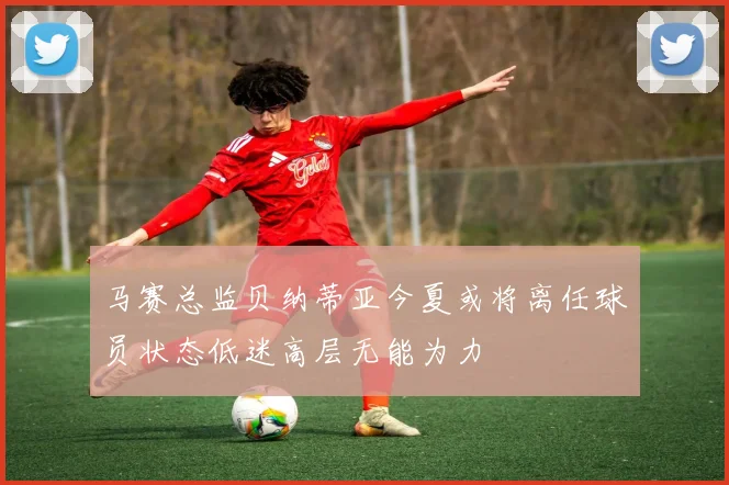 马赛总监贝纳蒂亚今夏或将离任球员状态低迷高层无能为力