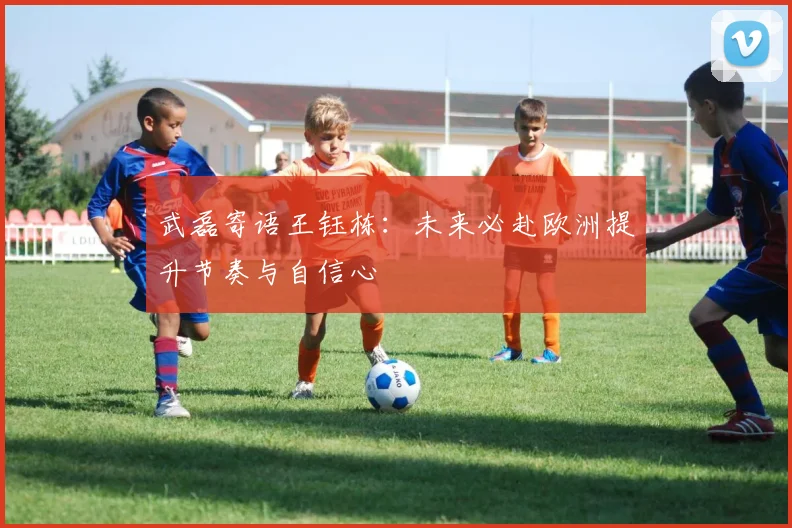 武磊寄语王钰栋：未来必赴欧洲提升节奏与自信心