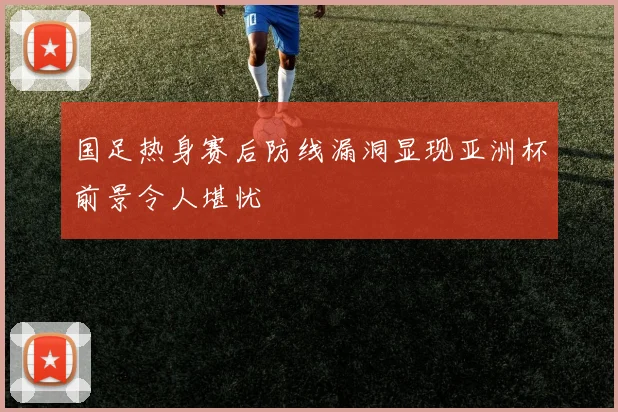 国足热身赛后防线漏洞显现亚洲杯前景令人堪忧