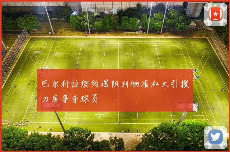 巴尔科拉续约遇阻利物浦加大引援力度争夺球员