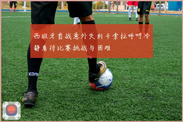 西班牙首战意外失利卡索拉呼吁冷静看待比赛挑战与困难